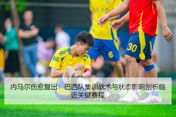 内马尔伤愈复出：巴西队集训战术与状态影响剖析临近关键赛程